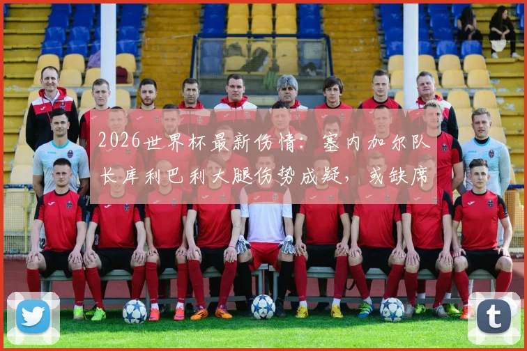 2026世界杯最新伤情：塞内加尔队长库利巴利大腿伤势成疑，或缺席对阵法国关键战，后防危机如何化解？
