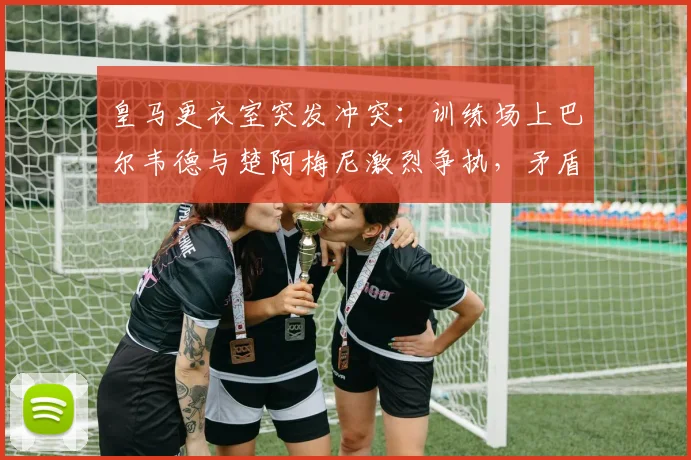 皇马更衣室突发冲突：训练场上巴尔韦德与楚阿梅尼激烈争执，矛盾激化险动手，马卡报2026年最新报道解读球队内部情况