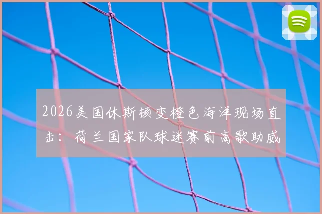 2026美国休斯顿变橙色海洋现场直击：荷兰国家队球迷赛前高歌助威文化全解析，足球激情点燃全城