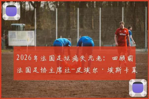 2026年法国足坛痛失元老：回顾前法国足协主席让-皮埃尔·埃斯卡莱特90年生平与足球遗产