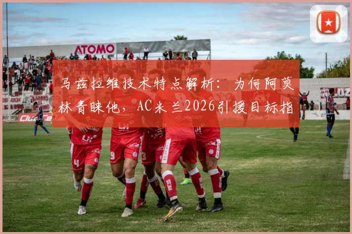 马兹拉维技术特点解析：为何阿莫林青睐他，AC米兰2026引援目标指向明确但尚未行动