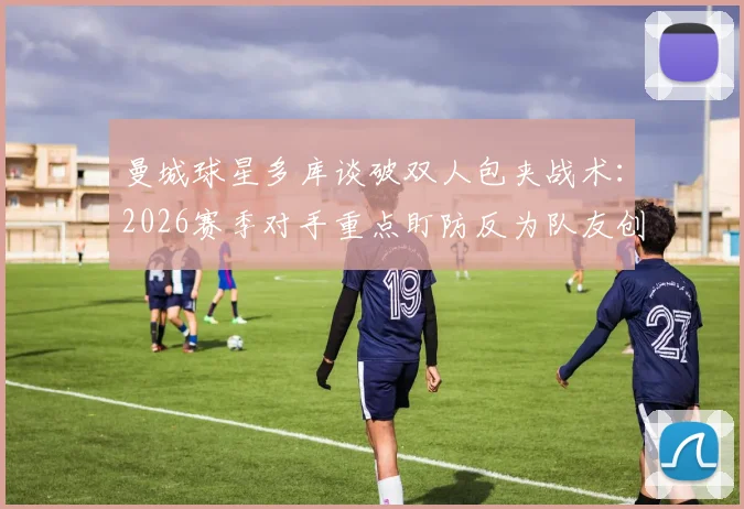 曼城球星多库谈破双人包夹战术：2026赛季对手重点盯防反为队友创造空间，详解应对策略