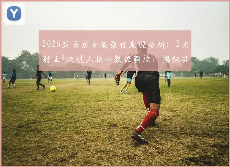 2026亚马尔全场最佳表现分析:2次射正4次过人核心数据解读,揭秘其当选MVP的技术关键