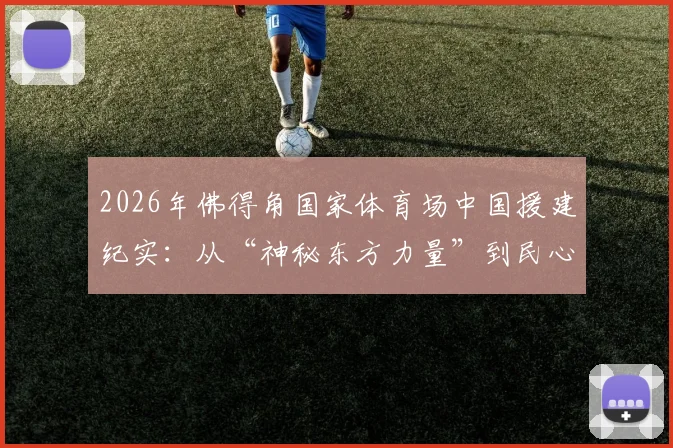 2026年佛得角国家体育场中国援建纪实：从“神秘东方力量”到民心相通新地标，盘点中非基建合作三大看点