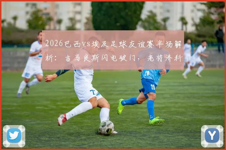 2026巴西vs埃及足球友谊赛半场解析:吉马良斯闪电破门,老将济科关键扳平,双方1-1战平技术统计