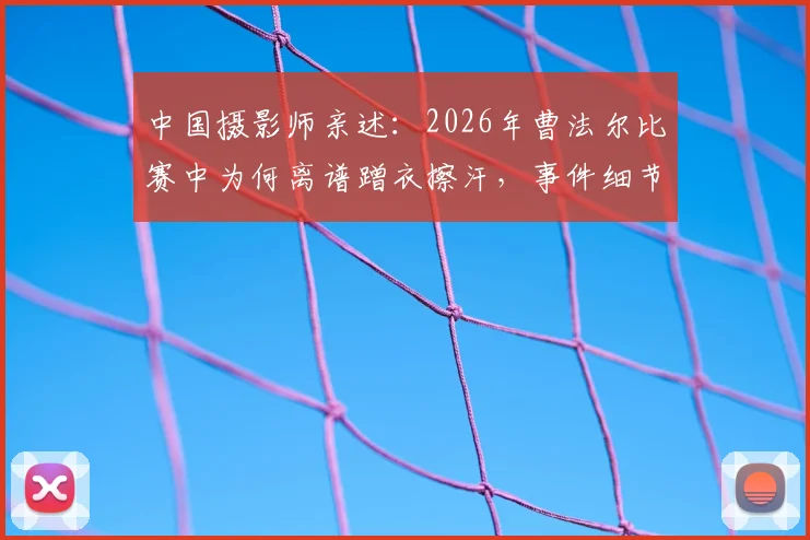 中国摄影师亲述:2026年曹法尔比赛中为何离谱蹭衣擦汗,事件细节与后续讨论全回顾