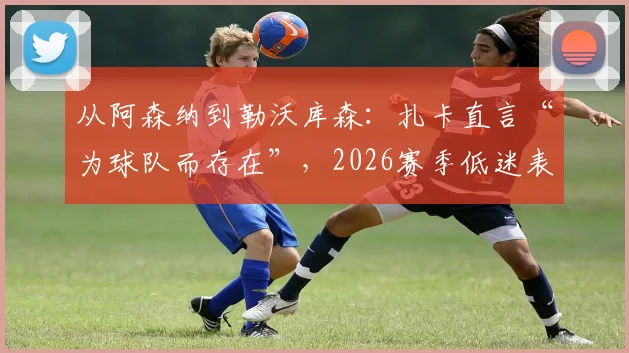 从阿森纳到勒沃库森:扎卡直言“为球队而存在”,2026赛季低迷表现下的队长担当
