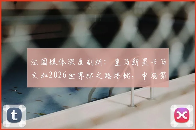 法国媒体深度剖析：皇马新星卡马文加2026世界杯之路堪忧，中场第七顺位背后真相