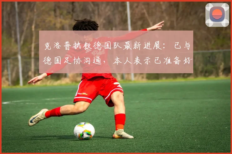 克洛普执教德国队最新进展：已与德国足协沟通，本人表示已准备好，瞄准2026世界杯目标