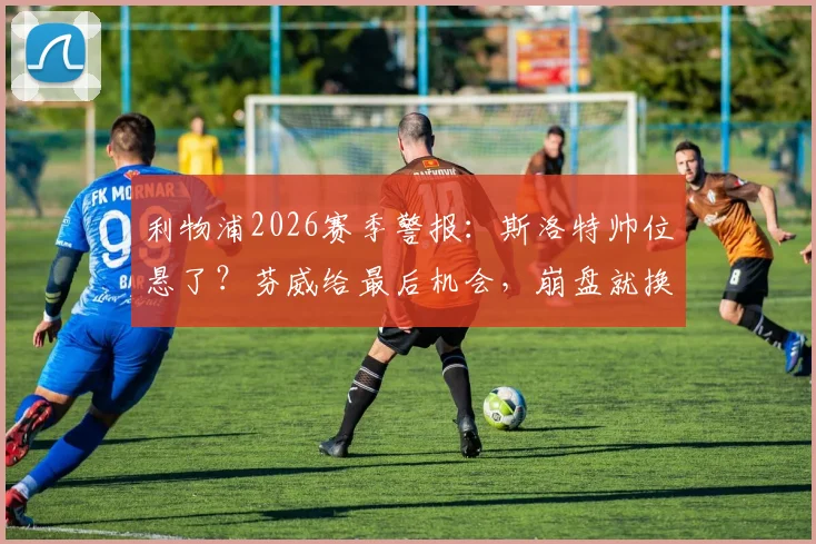 利物浦2026赛季警报：斯洛特帅位悬了？芬威给最后机会，崩盘就换帅