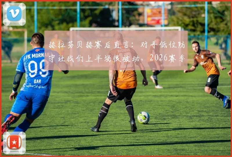 赫拉芬贝赫赛后直言：对手低位防守让我们上半场很被动，2026赛季如何破解这一战术难题？