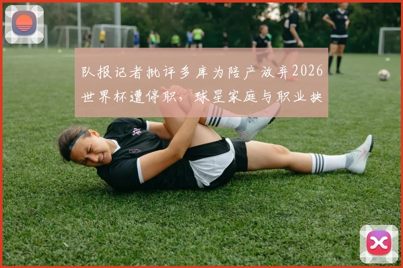 队报记者批评多库为陪产放弃2026世界杯遭停职,球星家庭与职业抉择引热议