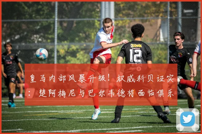 皇马内部风暴升级！权威科贝证实：楚阿梅尼与巴尔韦德将面临俱乐部2026年赛季纪律处分，原因何在？