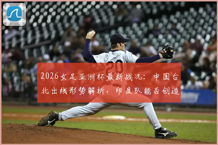 2026女足亚洲杯最新战况：中国台北出线形势解析，印度队能否创造奇迹？