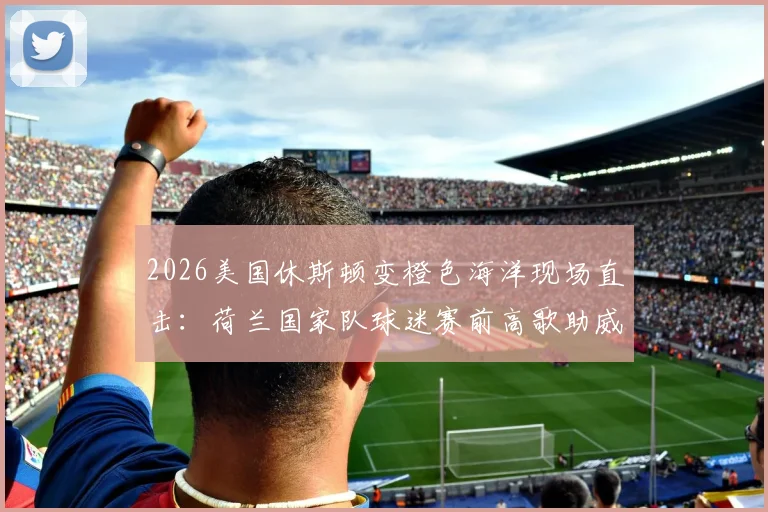 2026美国休斯顿变橙色海洋现场直击：荷兰国家队球迷赛前高歌助威文化全解析，足球激情点燃全城