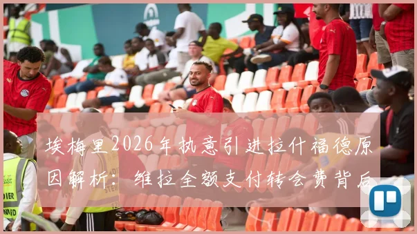 埃梅里2026年执意引进拉什福德原因解析：维拉全额支付转会费背后考量，这笔交易对曼联和维拉双方影响几何？
