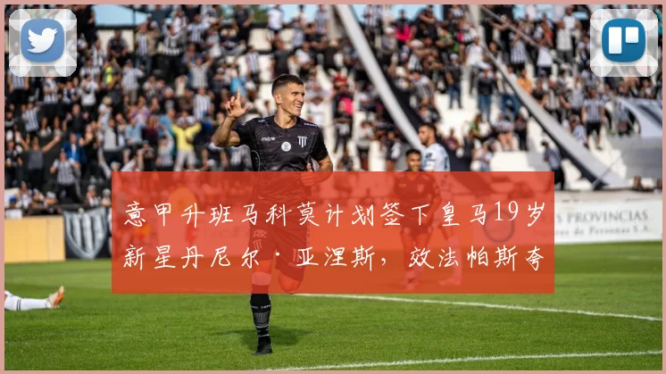 意甲升班马科莫计划签下皇马19岁新星丹尼尔·亚涅斯，效法帕斯夸尔建队模式引关注