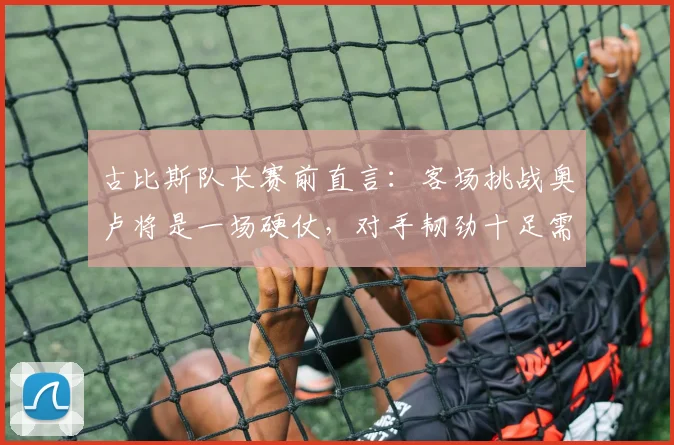 古比斯队长赛前直言：客场挑战奥卢将是一场硬仗，对手韧劲十足需高度警惕