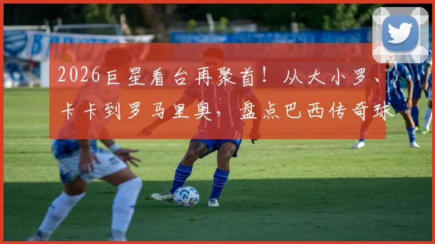 2026巨星看台再聚首！从大小罗、卡卡到罗马里奥，盘点巴西传奇球星的“亲友团”文化与经典同框瞬间