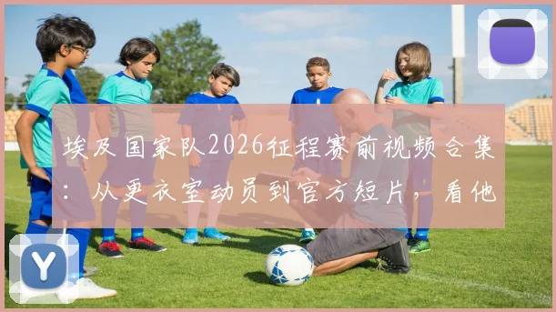 埃及国家队2026征程赛前视频合集：从更衣室动员到官方短片，看他们如何喊出“创造历史”