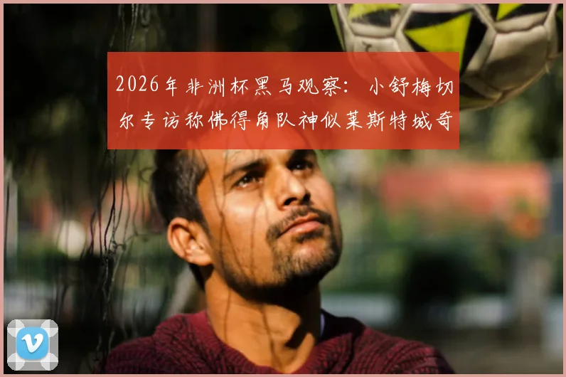 2026年非洲杯黑马观察：小舒梅切尔专访称佛得角队神似莱斯特城奇迹，揭秘草根逆袭的五大共通点