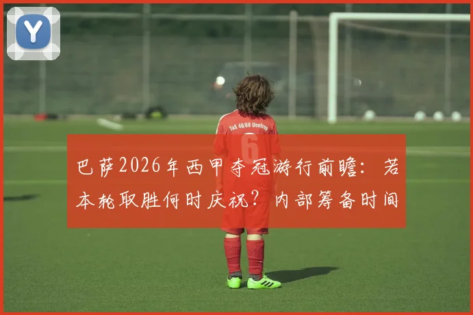 巴萨2026年西甲夺冠游行前瞻:若本轮取胜何时庆祝?内部筹备时间线大解析