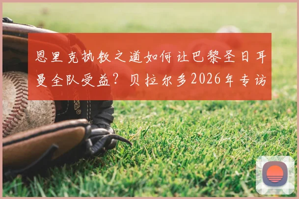 恩里克执教之道如何让巴黎圣日耳曼全队受益?贝拉尔多2026年专访揭示关键用人策略