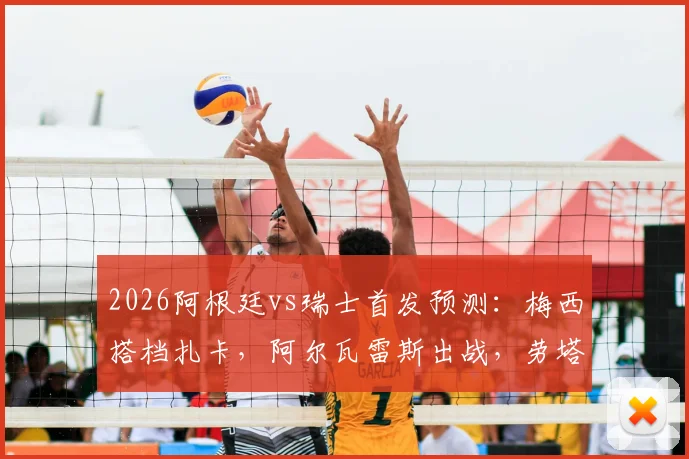 2026阿根廷vs瑞士首发预测：梅西搭档扎卡，阿尔瓦雷斯出战，劳塔罗为何替补待命？