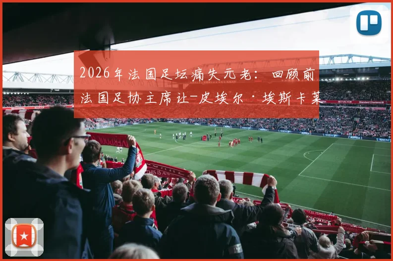 2026年法国足坛痛失元老：回顾前法国足协主席让-皮埃尔·埃斯卡莱特90年生平与足球遗产