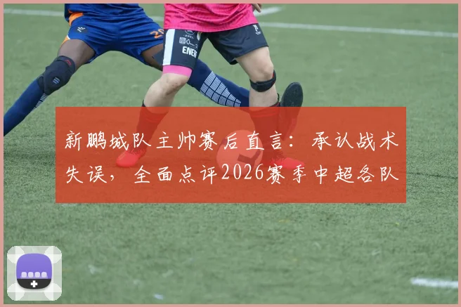 新鹏城队主帅赛后直言：承认战术失误，全面点评2026赛季中超各队顶尖球员实力与比赛看点