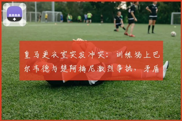 皇马更衣室突发冲突:训练场上巴尔韦德与楚阿梅尼激烈争执,矛盾激化险动手,马卡报2026年最新报道解读球队内部情况