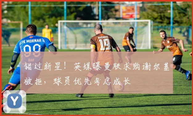 错过新星！英媒曝曼联求购谢尔基被拒，球员优先考虑成长