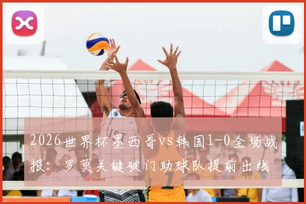 2026世界杯墨西哥vs韩国1-0全场战报：罗莫关键破门助球队提前出线，小组形势深度解析