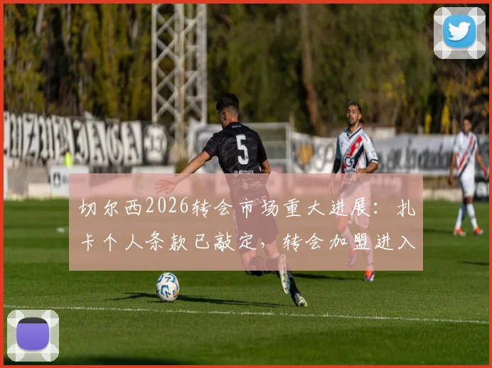 切尔西2026转会市场重大进展：扎卡个人条款已敲定，转会加盟进入全力冲刺阶段