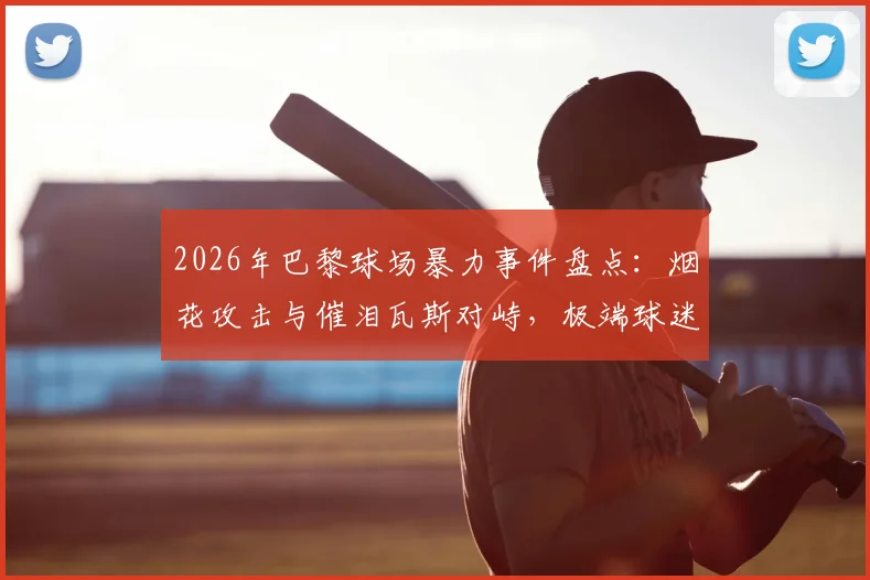 2026年巴黎球场暴力事件盘点：烟花攻击与催泪瓦斯对峙，极端球迷为何屡禁不止？