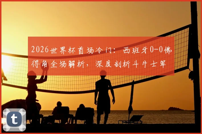 2026世界杯首场冷门：西班牙0-0佛得角全场解析，深度剖析斗牛士军团为何爆冷战平及佛得角足球实力背景