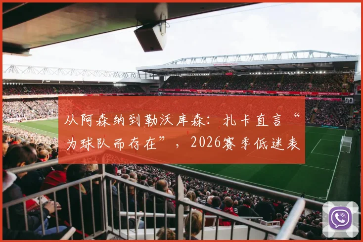 从阿森纳到勒沃库森：扎卡直言“为球队而存在”，2026赛季低迷表现下的队长担当