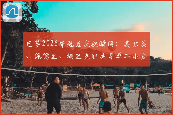 巴萨2026夺冠后庆祝瞬间:奥尔莫、佩德里、埃里克组共享单车小分队骑行,揭秘球星场外真实关系