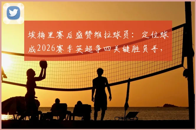 埃梅里赛后盛赞维拉球员：定位球成2026赛季英超争四关键胜负手，详解其战术体系如何奏效
