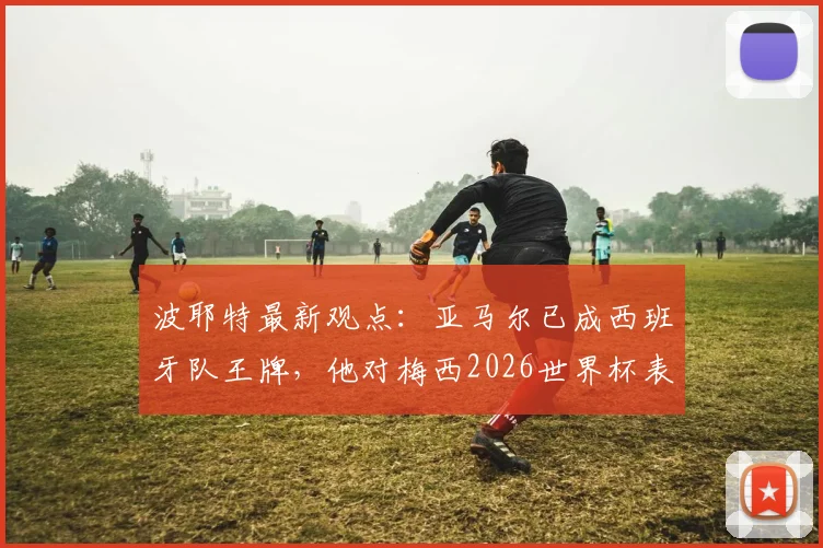 波耶特最新观点：亚马尔已成西班牙队王牌，他对梅西2026世界杯表现赞不绝口