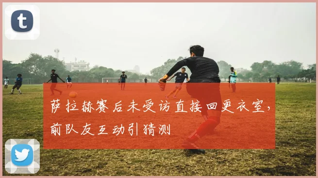 萨拉赫赛后未受访直接回更衣室，前队友互动引猜测