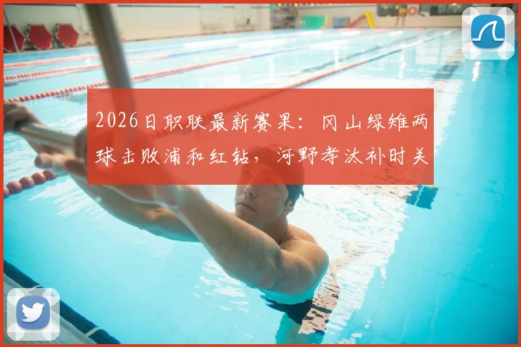 2026日职联最新赛果：冈山绿雉两球击败浦和红钻，河野孝汰补时关键进球锁定胜局