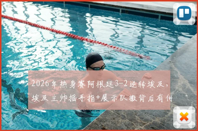 2026年热身赛阿根廷3-2逆转埃及,埃及主帅摇手指+展示队徽背后有何深意?赛事分析与解读