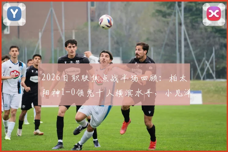 2026日职联焦点战半场回顾：柏太阳神1-0领先十人横滨水手，小见洋太点射破门，红牌成比赛转折点