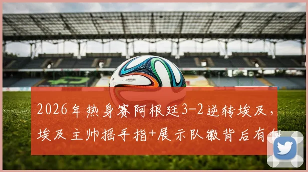 2026年热身赛阿根廷3-2逆转埃及，埃及主帅摇手指+展示队徽背后有何深意？赛事分析与解读