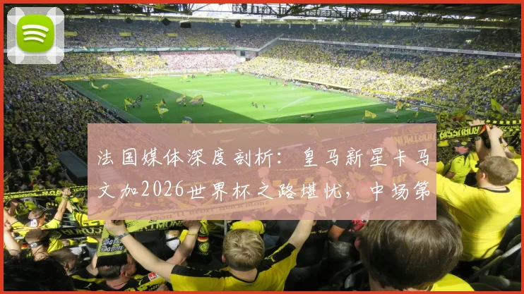 法国媒体深度剖析：皇马新星卡马文加2026世界杯之路堪忧，中场第七顺位背后真相