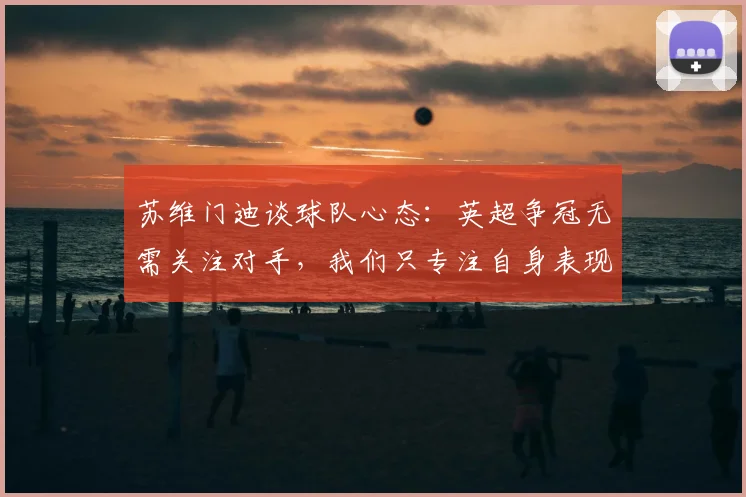 苏维门迪谈球队心态：英超争冠无需关注对手，我们只专注自身表现