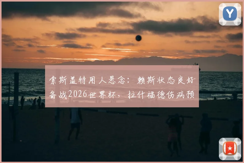 索斯盖特用人悬念:赖斯状态良好备战2026世界杯,拉什福德伤病预警引发阵容担忧