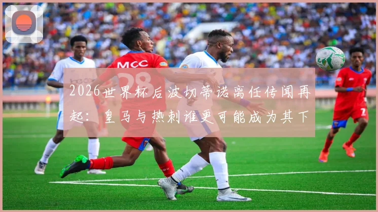2026世界杯后波切蒂诺离任传闻再起:皇马与热刺谁更可能成为其下一站?附最新主帅变动分析