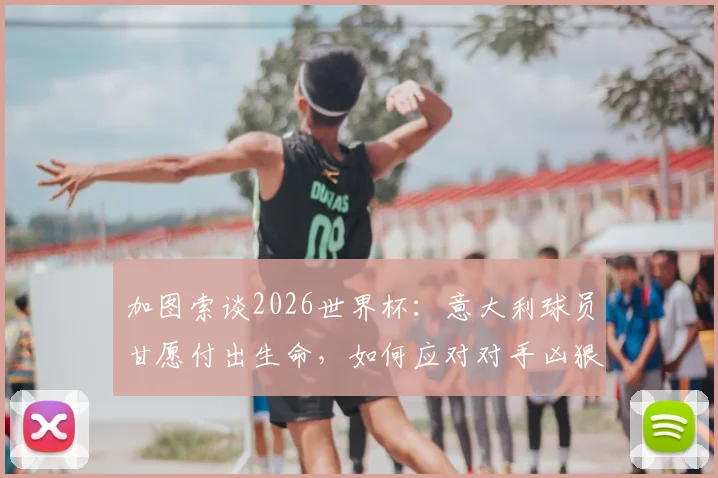 加图索谈2026世界杯：意大利球员甘愿付出生命，如何应对对手凶狠犯规战术